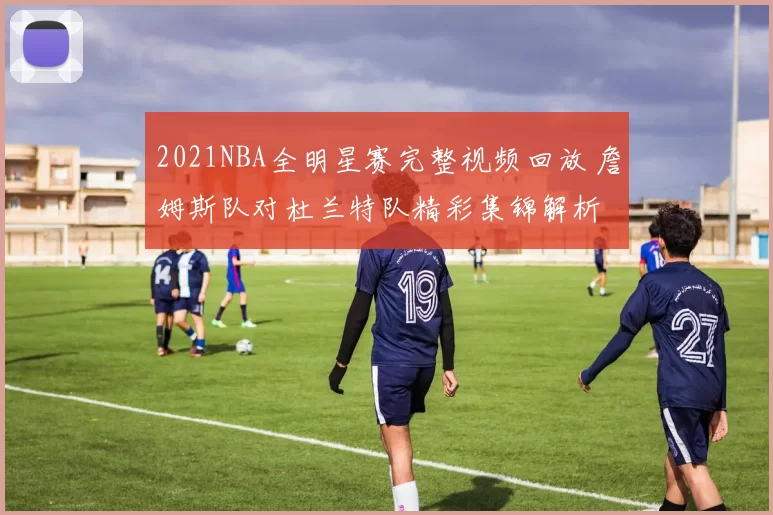 2021NBA全明星赛完整视频回放 詹姆斯队对杜兰特队精彩集锦解析