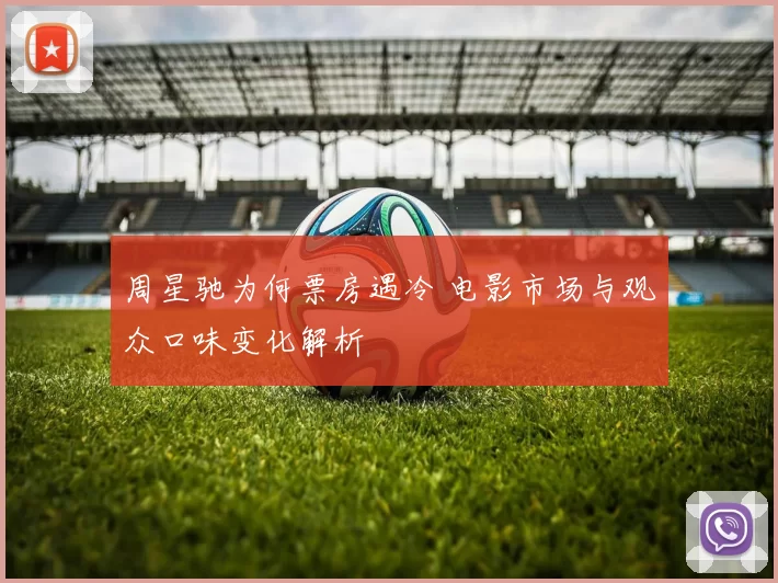 周星驰为何票房遇冷 电影市场与观众口味变化解析