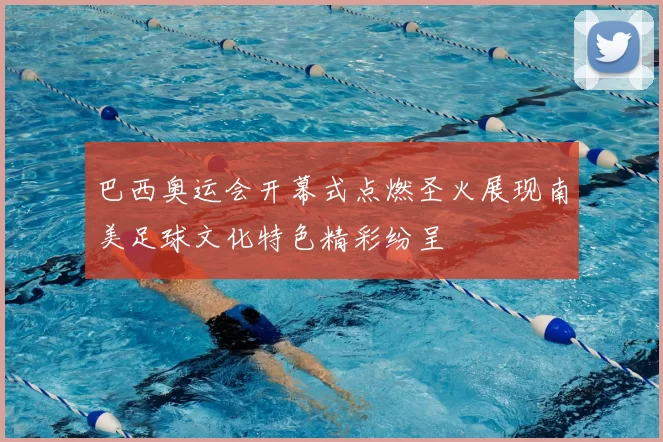 巴西奥运会开幕式点燃圣火展现南美足球文化特色精彩纷呈