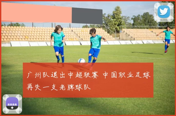 广州队退出中超联赛 中国职业足球再失一支老牌球队