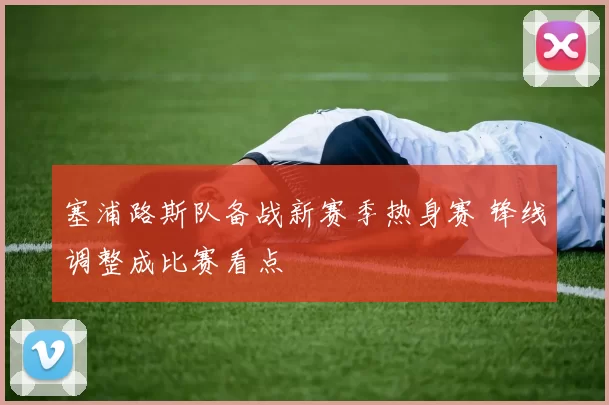 塞浦路斯队备战新赛季热身赛 锋线调整成比赛看点