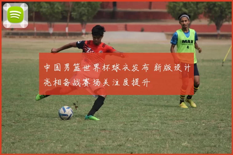 中国男篮世界杯球衣发布 新版设计亮相备战赛场关注度提升