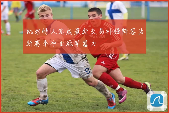 凯尔特人完成最新交易补强阵容为新赛季冲击冠军蓄力