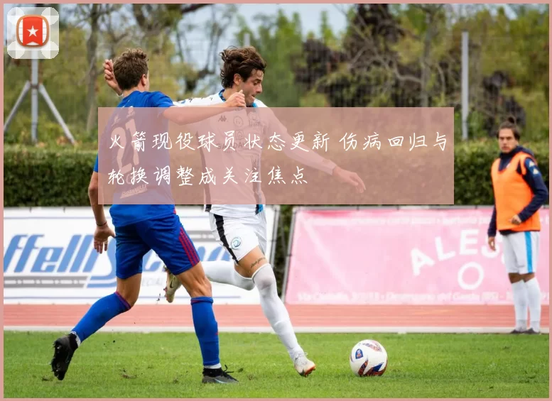 火箭现役球员状态更新 伤病回归与轮换调整成关注焦点