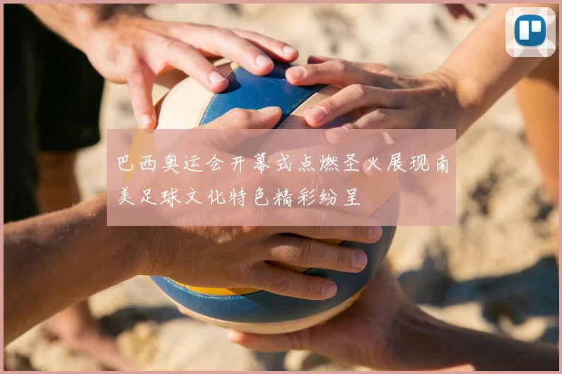 巴西奥运会开幕式点燃圣火展现南美足球文化特色精彩纷呈