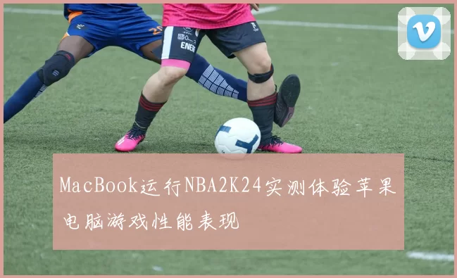 MacBook运行NBA2K24实测体验苹果电脑游戏性能表现