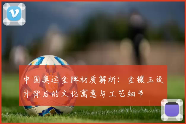 中国奥运金牌材质解析：金镶玉设计背后的文化寓意与工艺细节