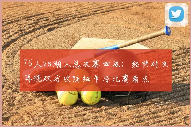 76人vs湖人总决赛回放：经典对决再现双方攻防细节与比赛看点