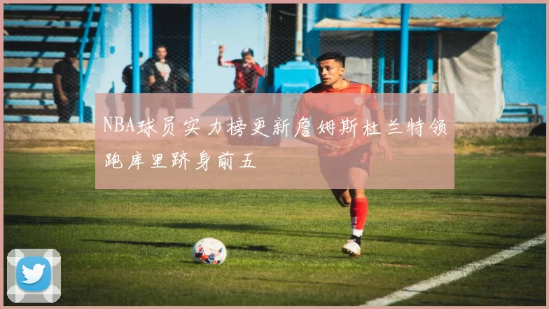NBA球员实力榜更新詹姆斯杜兰特领跑库里跻身前五