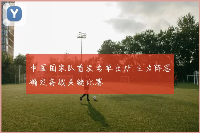 中国国家队首发名单出炉 主力阵容确定备战关键比赛