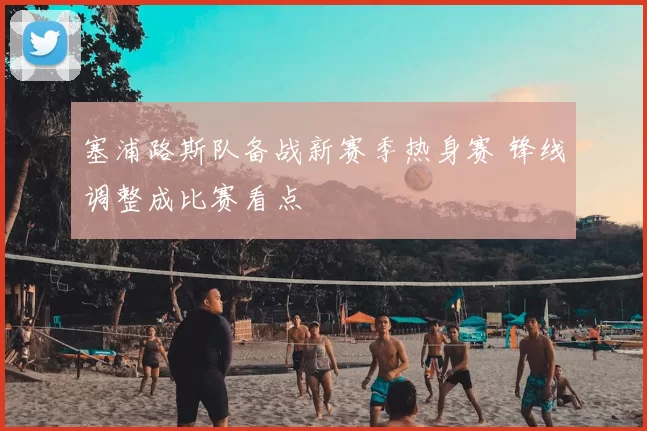 塞浦路斯队备战新赛季热身赛 锋线调整成比赛看点