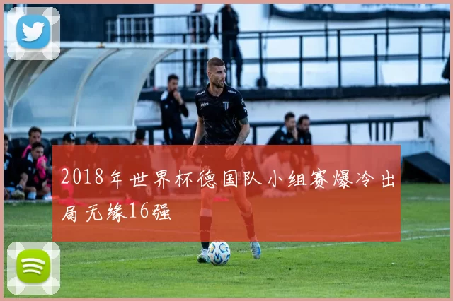 2018年世界杯德国队小组赛爆冷出局无缘16强