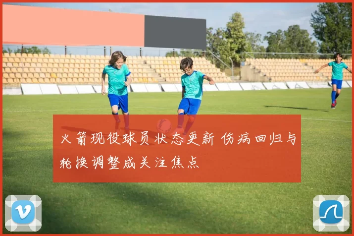 火箭现役球员状态更新 伤病回归与轮换调整成关注焦点