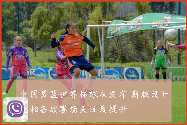 中国男篮世界杯球衣发布 新版设计亮相备战赛场关注度提升