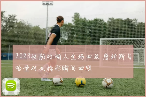 2023快船对湖人全场回放 詹姆斯与哈登对决精彩瞬间回顾