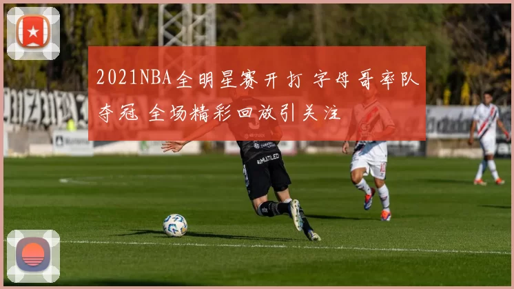 2021NBA全明星赛开打 字母哥率队夺冠 全场精彩回放引关注