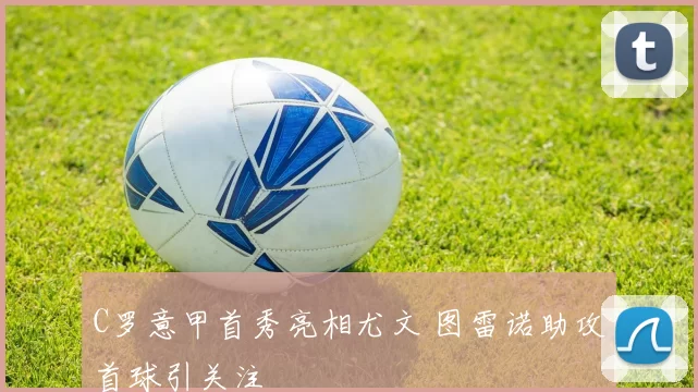 C罗意甲首秀亮相尤文 图雷诺助攻首球引关注