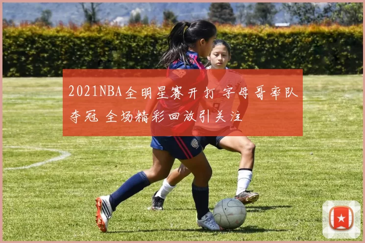 2021NBA全明星赛开打 字母哥率队夺冠 全场精彩回放引关注