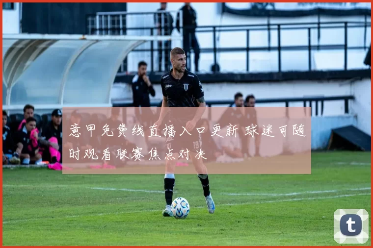 意甲免费线直播入口更新 球迷可随时观看联赛焦点对决