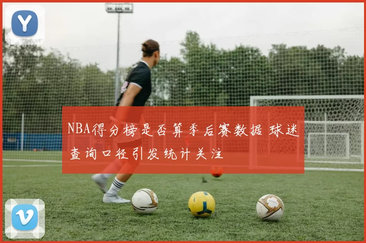 NBA得分榜是否算季后赛数据 球迷查询口径引发统计关注