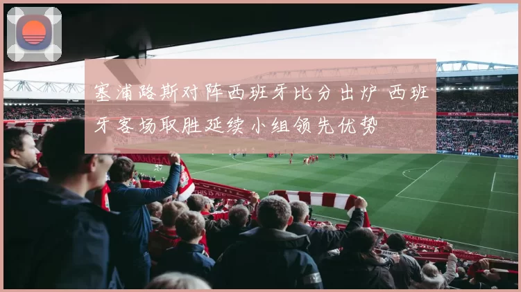 塞浦路斯对阵西班牙比分出炉 西班牙客场取胜延续小组领先优势