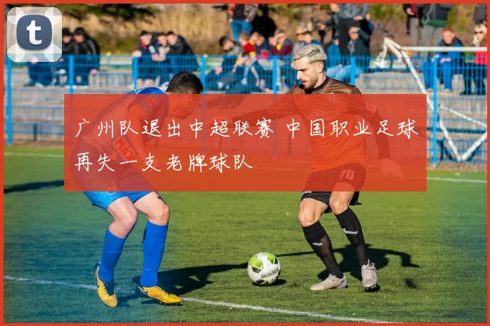 广州队退出中超联赛 中国职业足球再失一支老牌球队