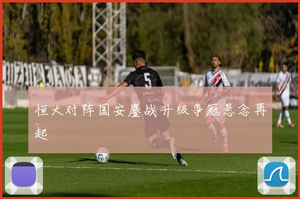 恒大对阵国安鏖战升级争冠悬念再起