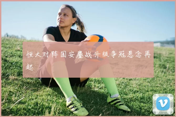 恒大对阵国安鏖战升级争冠悬念再起