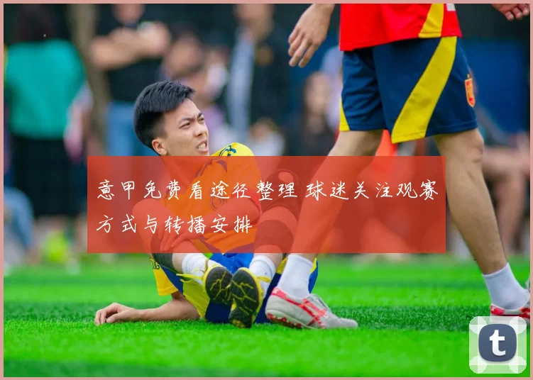 意甲免费看途径整理 球迷关注观赛方式与转播安排