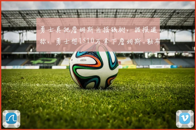 勇士真把詹姆斯当摇钱树，据报道称，勇士想1510万拿下詹姆斯_勒布朗詹姆斯_赛季_的合同