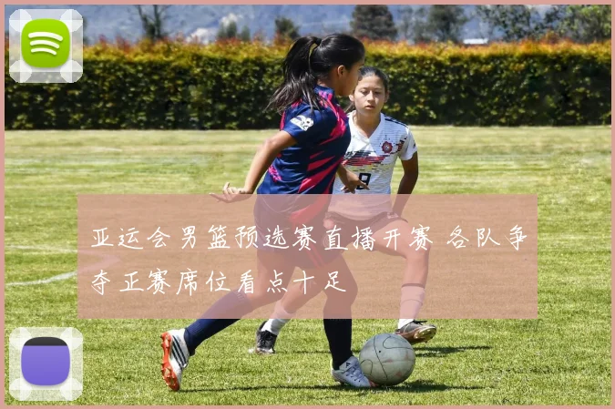 亚运会男篮预选赛直播开赛 各队争夺正赛席位看点十足