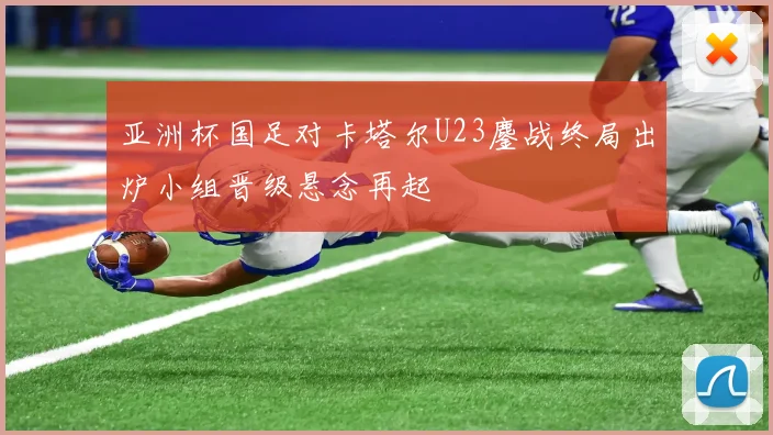 亚洲杯国足对卡塔尔U23鏖战终局出炉小组晋级悬念再起