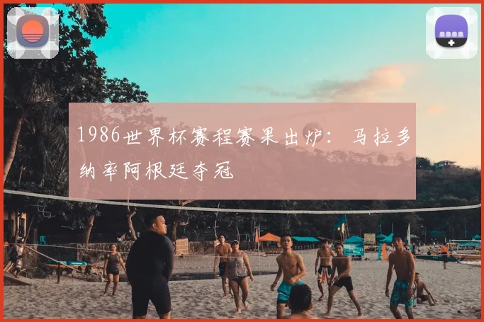 1986世界杯赛程赛果出炉：马拉多纳率阿根廷夺冠