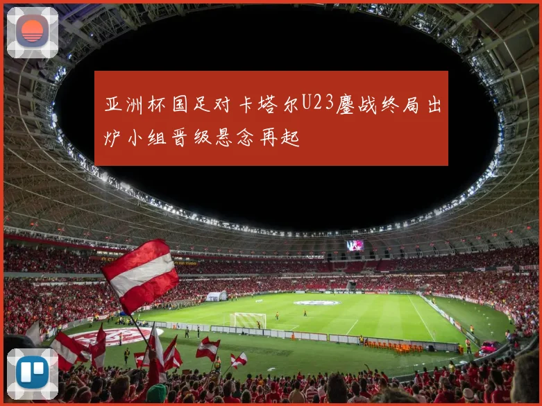 亚洲杯国足对卡塔尔U23鏖战终局出炉小组晋级悬念再起