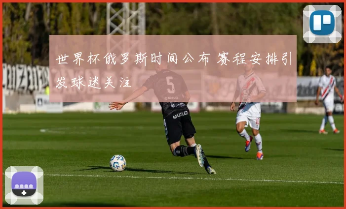 世界杯俄罗斯时间公布 赛程安排引发球迷关注