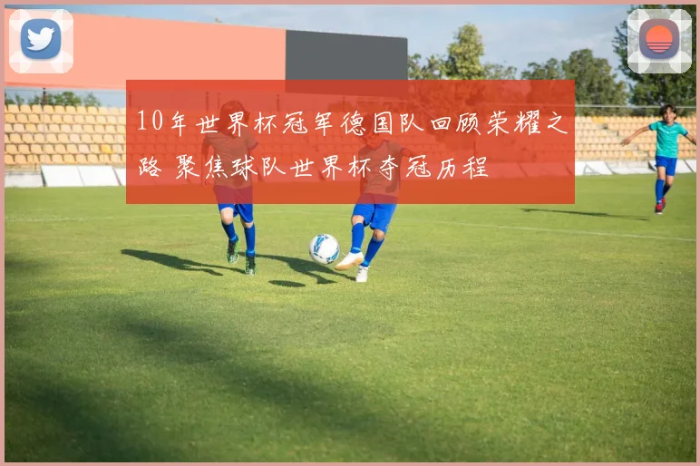 10年世界杯冠军德国队回顾荣耀之路 聚焦球队世界杯夺冠历程