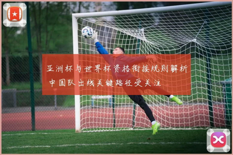 亚洲杯与世界杯资格衔接规则解析 中国队出线关键路径受关注