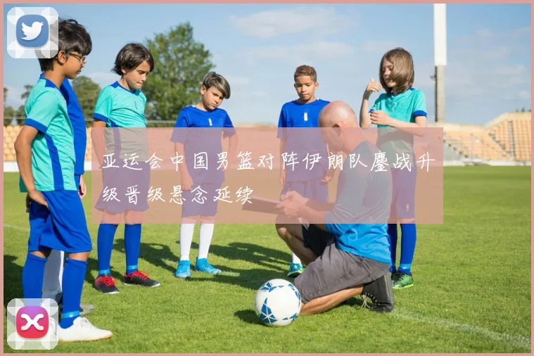 亚运会中国男篮对阵伊朗队鏖战升级晋级悬念延续