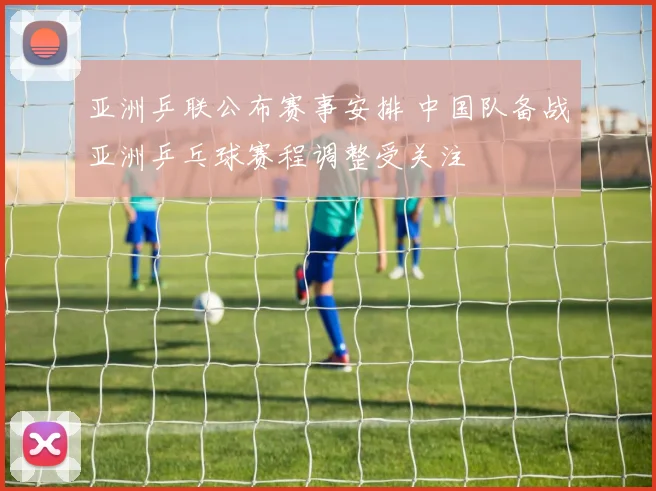 亚洲乒联公布赛事安排 中国队备战亚洲乒乓球赛程调整受关注