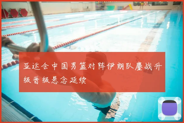 亚运会中国男篮对阵伊朗队鏖战升级晋级悬念延续